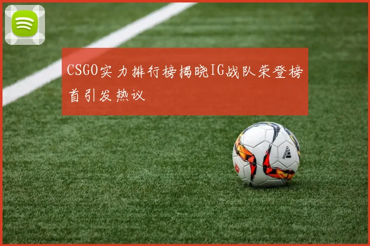 CSGO实力排行榜揭晓IG战队荣登榜首引发热议