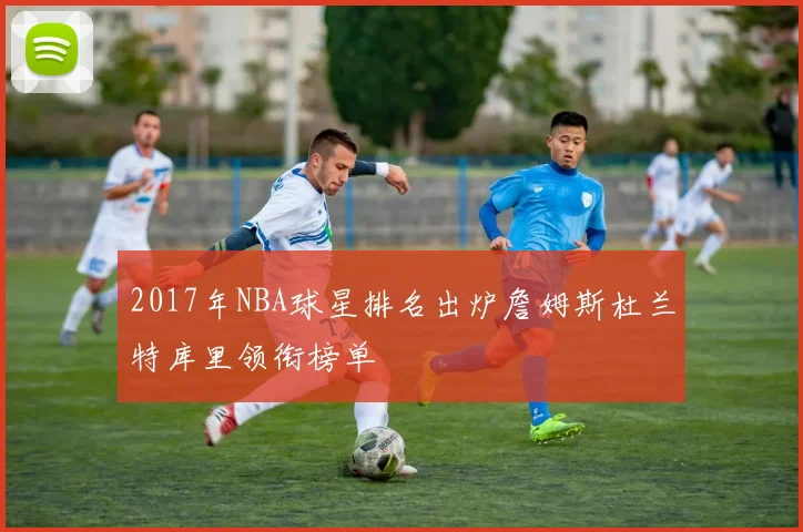 2017年NBA球星排名出炉詹姆斯杜兰特库里领衔榜单