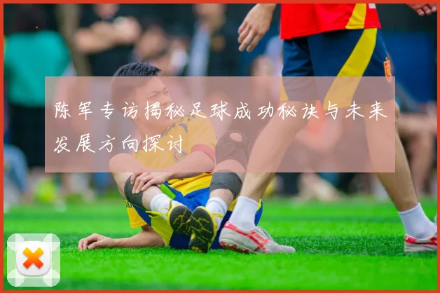 陈军专访揭秘足球成功秘诀与未来发展方向探讨