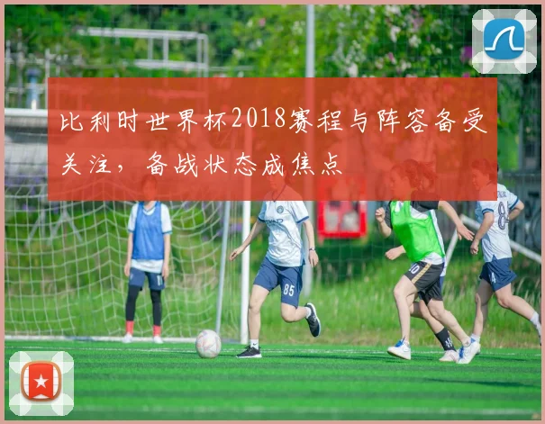 比利时世界杯2018赛程与阵容备受关注，备战状态成焦点