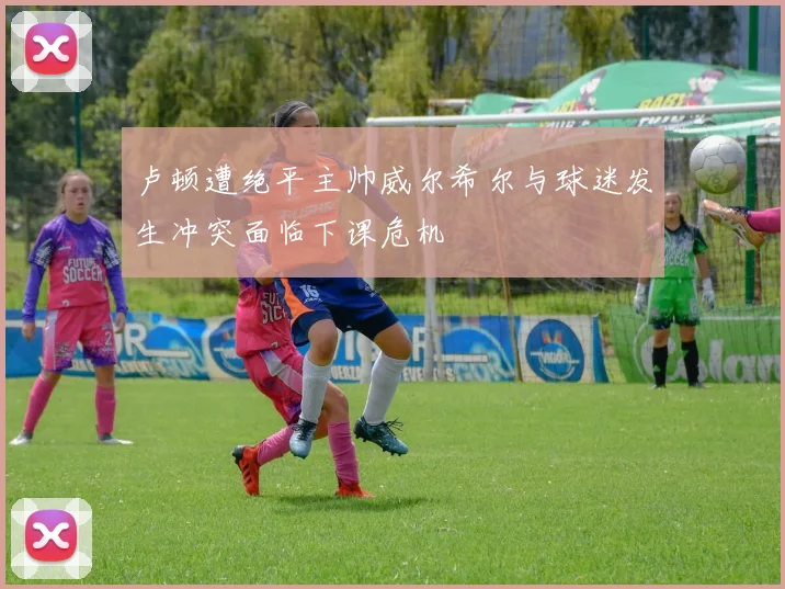 卢顿遭绝平主帅威尔希尔与球迷发生冲突面临下课危机